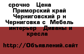 срочно › Цена ­ 7 000 - Приморский край, Черниговский р-н, Черниговка с. Мебель, интерьер » Диваны и кресла   